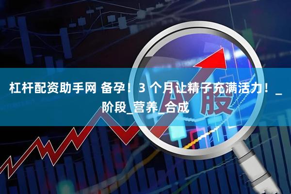 杠杆配资助手网 备孕！3 个月让精子充满活力！_阶段_营养_合成