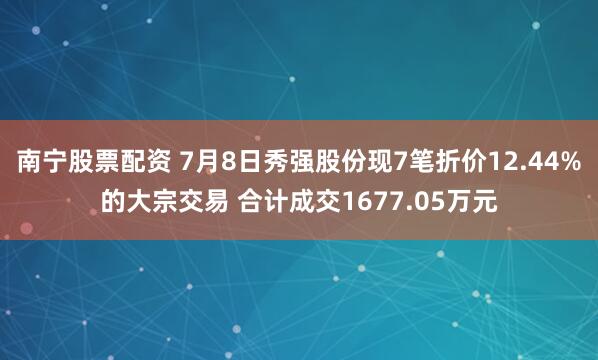南宁股票配资 7月8日秀强股份现7笔折价12.44%的大宗交易 合计成交1677.05万元