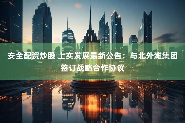 安全配资炒股 上实发展最新公告：与北外滩集团签订战略合作协议