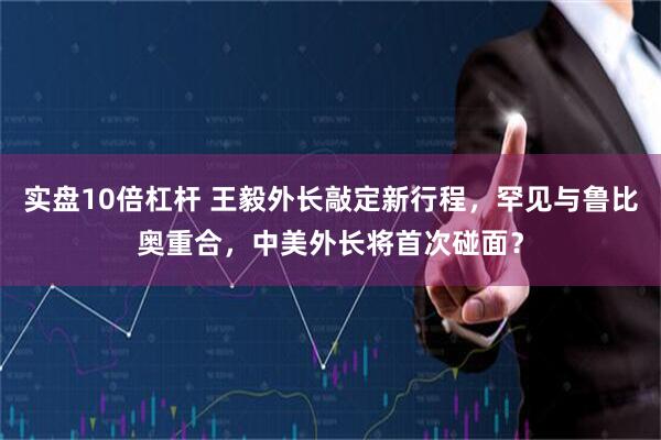 实盘10倍杠杆 王毅外长敲定新行程，罕见与鲁比奥重合，中美外长将首次碰面？
