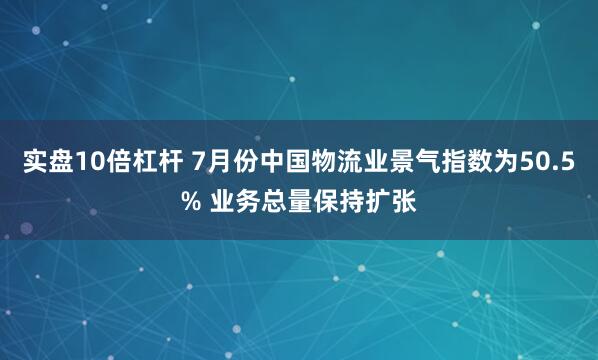 实盘10倍杠杆 7月份中国物流业景气指数为50.5% 业务总量保持扩张