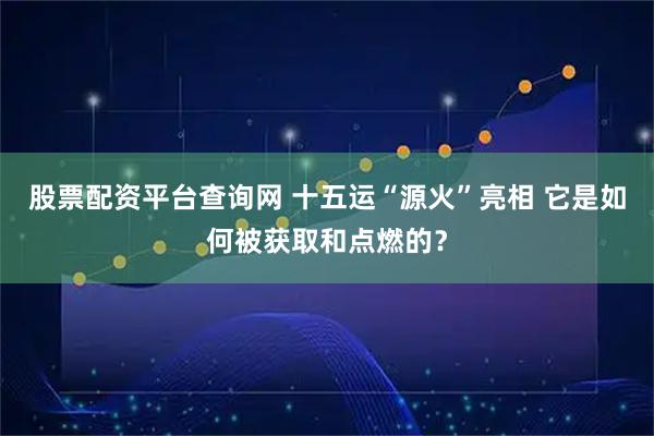 股票配资平台查询网 十五运“源火”亮相 它是如何被获取和点燃的？