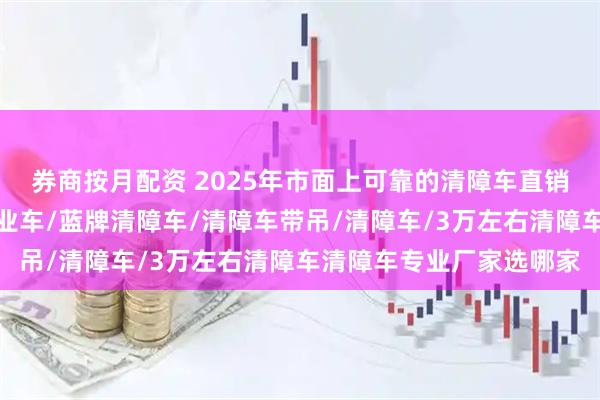 券商按月配资 2025年市面上可靠的清障车直销厂家推荐，折臂高空作业车/蓝牌清障车/清障车带吊/清障车/3万左右清障车清障车专业厂家选哪家