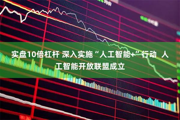实盘10倍杠杆 深入实施“人工智能+”行动  人工智能开放联盟成立
