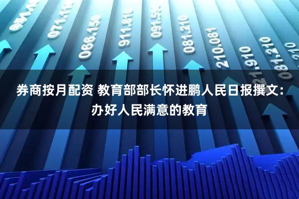 券商按月配资 教育部部长怀进鹏人民日报撰文：办好人民满意的教育