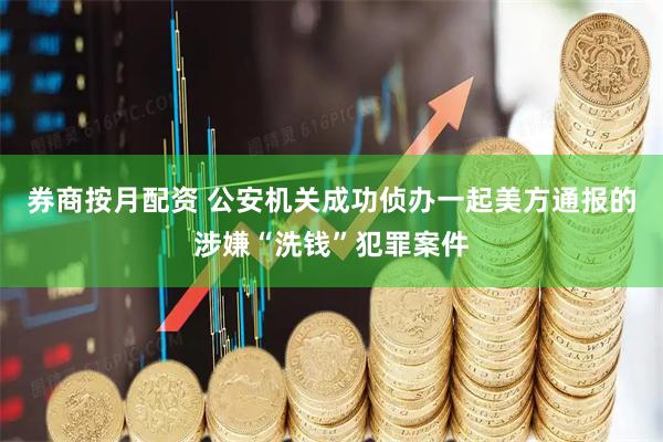 券商按月配资 公安机关成功侦办一起美方通报的涉嫌“洗钱”犯罪案件