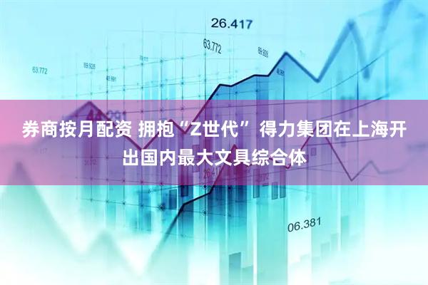 券商按月配资 拥抱“Z世代” 得力集团在上海开出国内最大文具综合体
