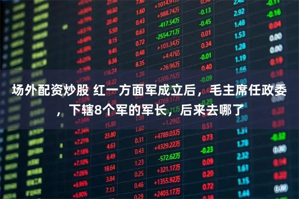 场外配资炒股 红一方面军成立后，毛主席任政委，下辖8个军的军长，后来去哪了