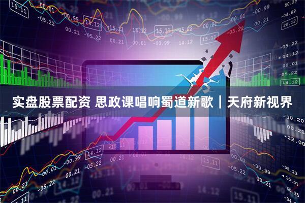 实盘股票配资 思政课唱响蜀道新歌｜天府新视界