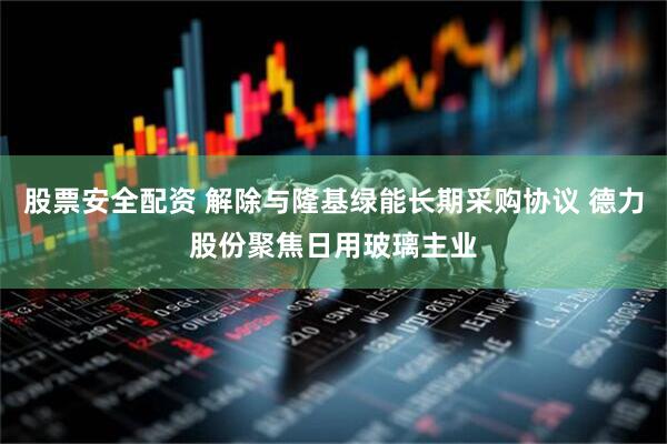 股票安全配资 解除与隆基绿能长期采购协议 德力股份聚焦日用玻璃主业