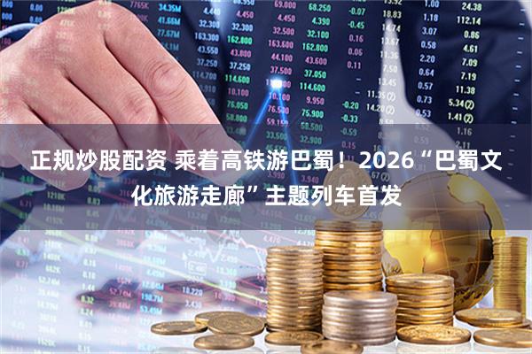 正规炒股配资 乘着高铁游巴蜀！2026“巴蜀文化旅游走廊”主题列车首发